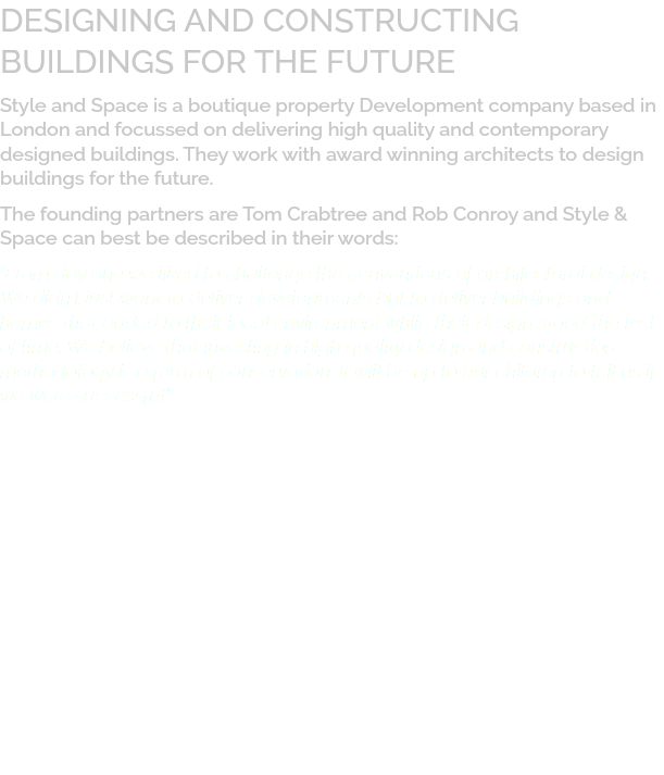 DESIGNING AND CONSTRUCTING  BUILDINGS FOR THE FUTURE Style and Space is a boutique property Development company based in London and focussed on delivering high quality and contemporary designed buildings. They work with award winning architects to design buildings for the future. The founding partners are Tom Crabtree and Rob Conroy and Style & Space can best be described in their words: “From day one we liked to challenge the conventions of architectural design. We didn’t just want to deliver developments but to deliver buildings and homes that added to their local environment while their design stood the test of time. We believe that investing in high quality design and construction methodology is a form of conservation. It will be up to our children to tell us if we were successful”